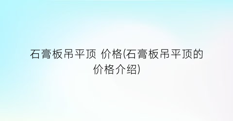 “石膏板吊平顶 价格(石膏板吊平顶的价格介绍)